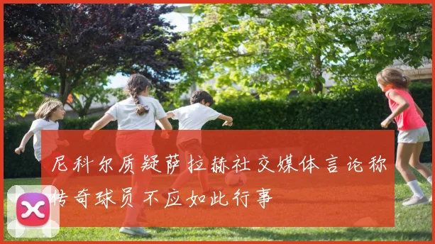 尼科尔质疑萨拉赫社交媒体言论称传奇球员不应如此行事