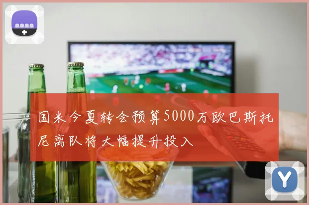 国米今夏转会预算5000万欧巴斯托尼离队将大幅提升投入