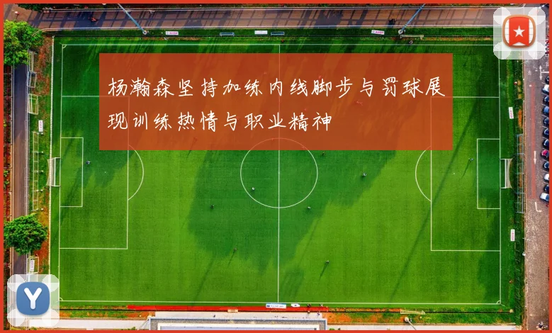 杨瀚森坚持加练内线脚步与罚球展现训练热情与职业精神