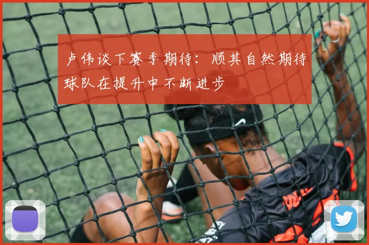 卢伟谈下赛季期待：顺其自然期待球队在提升中不断进步