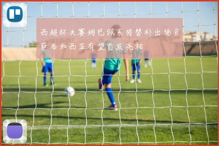 西超杯决赛姆巴佩或将替补出场贡萨洛加西亚有望首发亮相