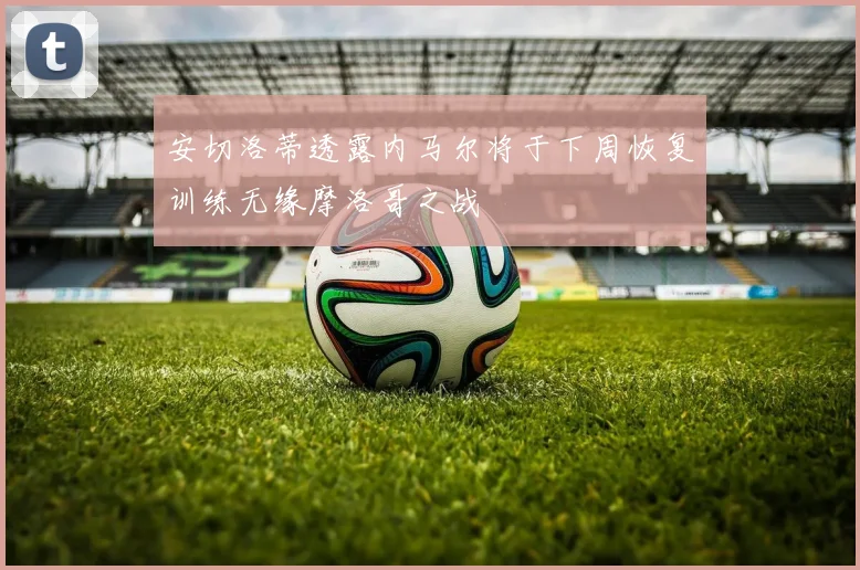 安切洛蒂透露内马尔将于下周恢复训练无缘摩洛哥之战