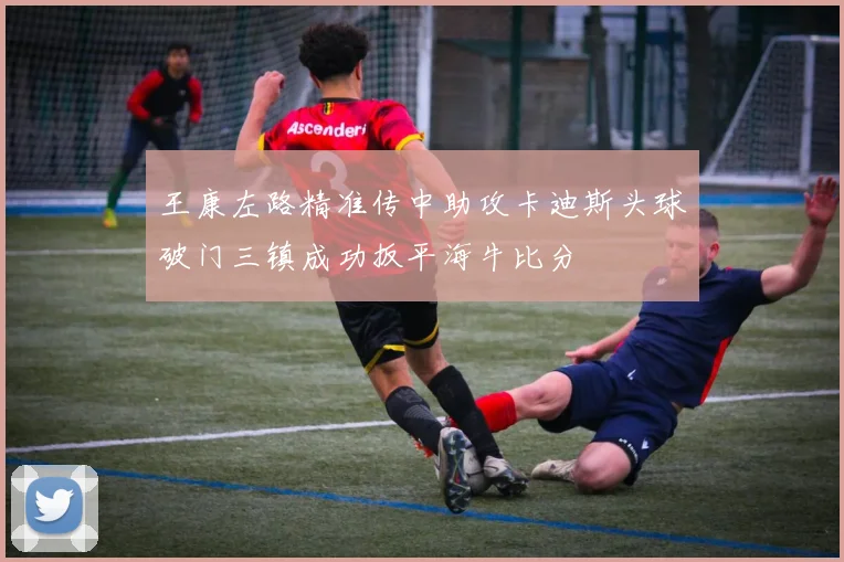 王康左路精准传中助攻卡迪斯头球破门三镇成功扳平海牛比分