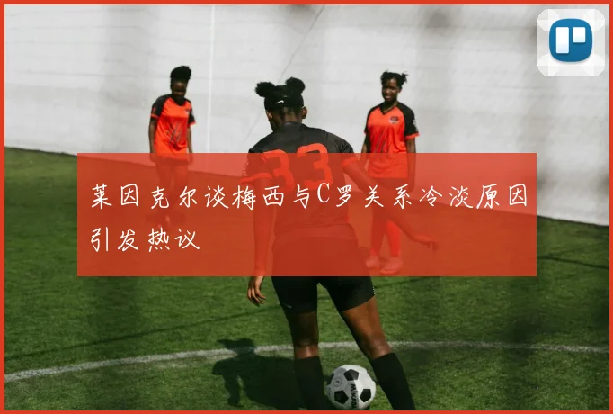 莱因克尔谈梅西与C罗关系冷淡原因引发热议