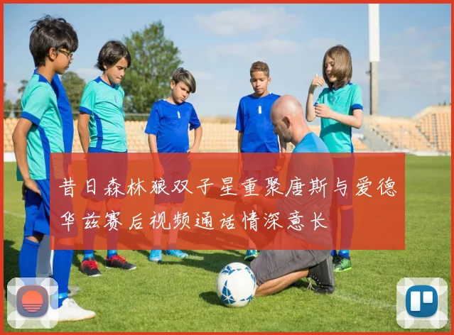 昔日森林狼双子星重聚唐斯与爱德华兹赛后视频通话情深意长