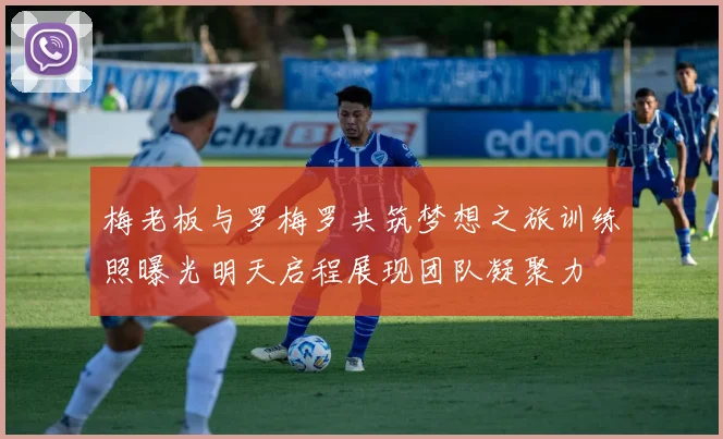梅老板与罗梅罗共筑梦想之旅训练照曝光明天启程展现团队凝聚力