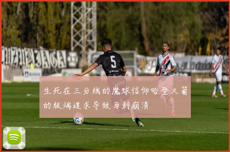 生死在三分线的魔球信仰哈登火箭的极端追求导致马刺崩溃