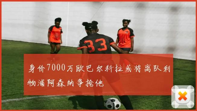 身价7000万欧巴尔科拉或将离队利物浦阿森纳争抢他