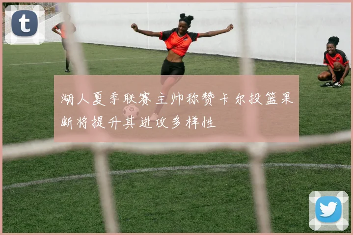 湖人夏季联赛主帅称赞卡尔投篮果断将提升其进攻多样性