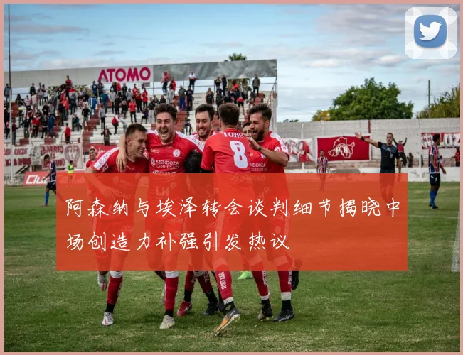 阿森纳与埃泽转会谈判细节揭晓中场创造力补强引发热议