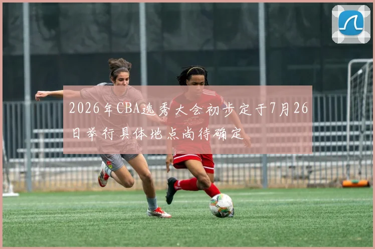 2026年CBA选秀大会初步定于7月26日举行具体地点尚待确定