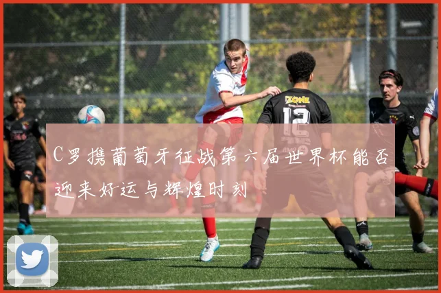 C罗携葡萄牙征战第六届世界杯能否迎来好运与辉煌时刻