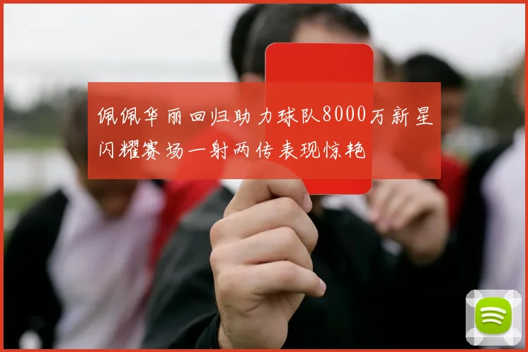 佩佩华丽回归助力球队8000万新星闪耀赛场一射两传表现惊艳