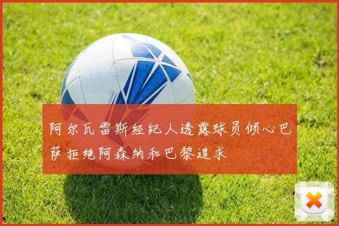 阿尔瓦雷斯经纪人透露球员倾心巴萨拒绝阿森纳和巴黎追求