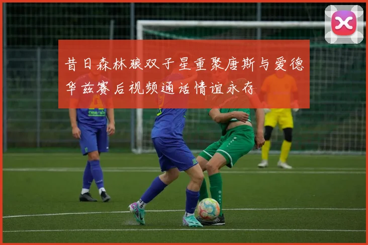 昔日森林狼双子星重聚唐斯与爱德华兹赛后视频通话情谊永存