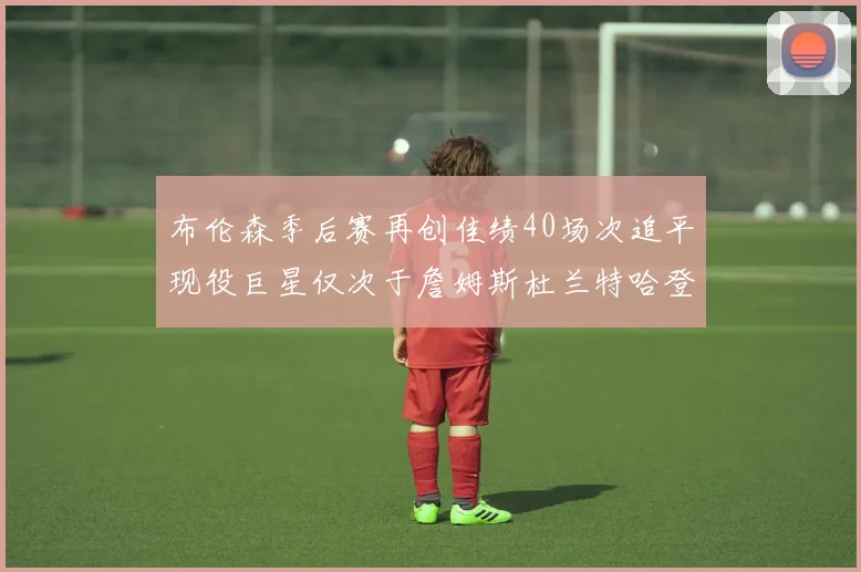布伦森季后赛再创佳绩40场次追平现役巨星仅次于詹姆斯杜兰特哈登