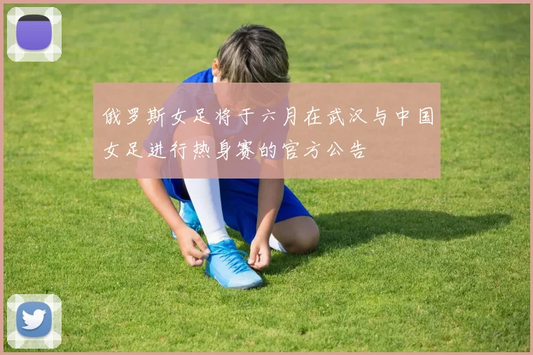 俄罗斯女足将于六月在武汉与中国女足进行热身赛的官方公告