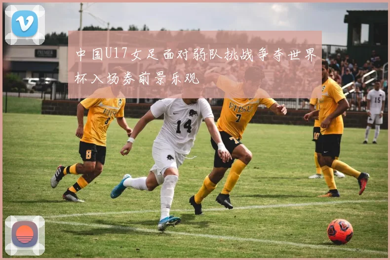 中国U17女足面对弱队挑战争夺世界杯入场券前景乐观
