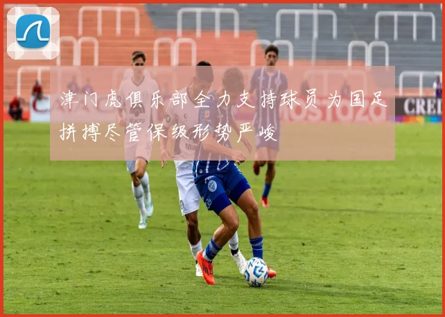 津门虎俱乐部全力支持球员为国足拼搏尽管保级形势严峻