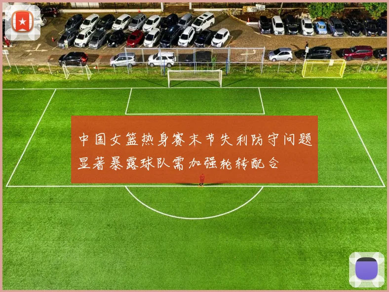 中国女篮热身赛末节失利防守问题显著暴露球队需加强轮转配合
