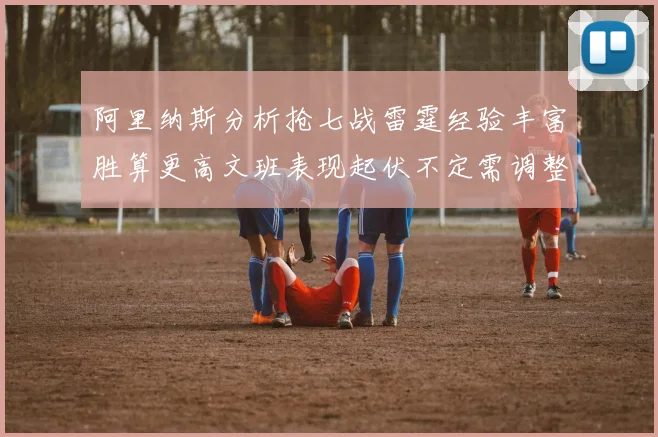 阿里纳斯分析抢七战雷霆经验丰富胜算更高文班表现起伏不定需调整