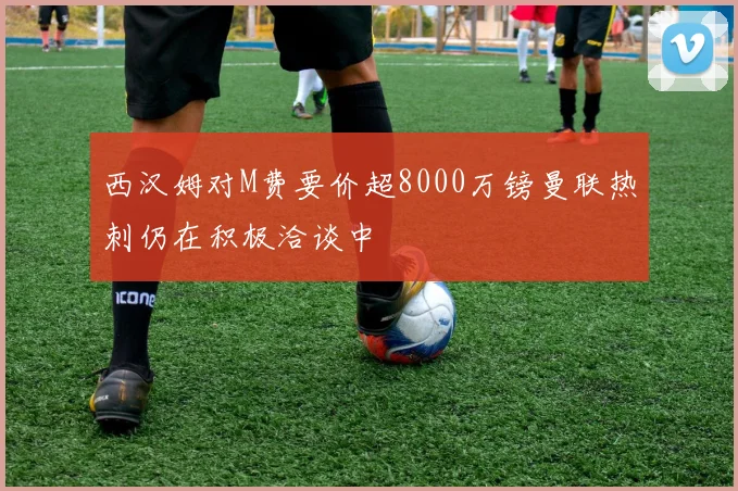 西汉姆对M费要价超8000万镑曼联热刺仍在积极洽谈中