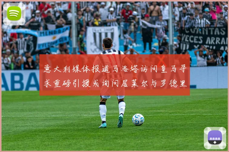 意大利媒体报道马洛塔访问皇马寻求重磅引援或询问居莱尔与罗德里戈