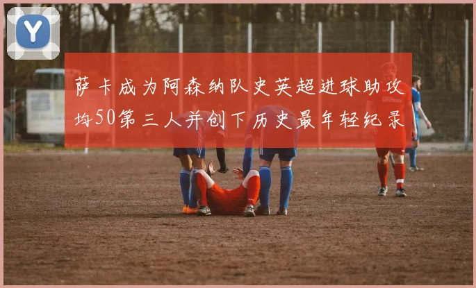 萨卡成为阿森纳队史英超进球助攻均50第三人并创下历史最年轻纪录