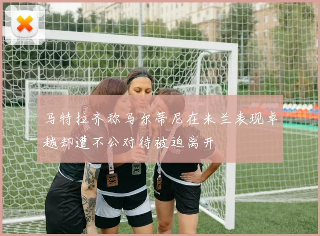 马特拉齐称马尔蒂尼在米兰表现卓越却遭不公对待被迫离开