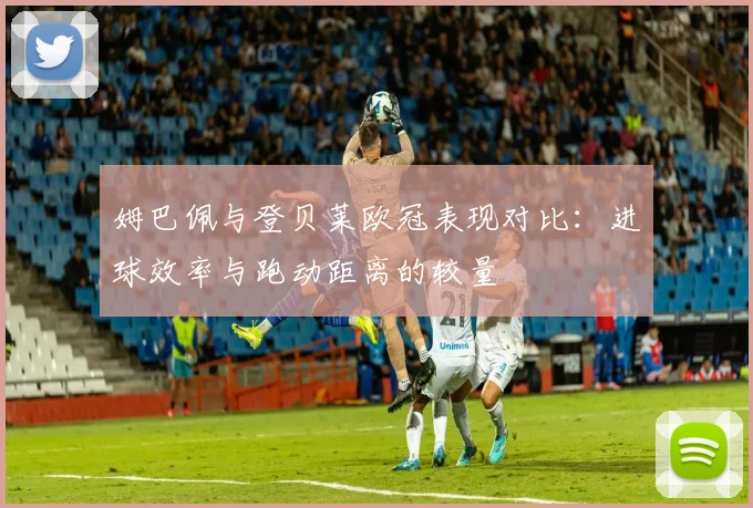 姆巴佩与登贝莱欧冠表现对比：进球效率与跑动距离的较量