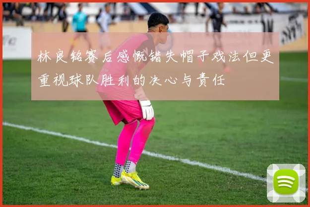 林良铭赛后感慨错失帽子戏法但更重视球队胜利的决心与责任