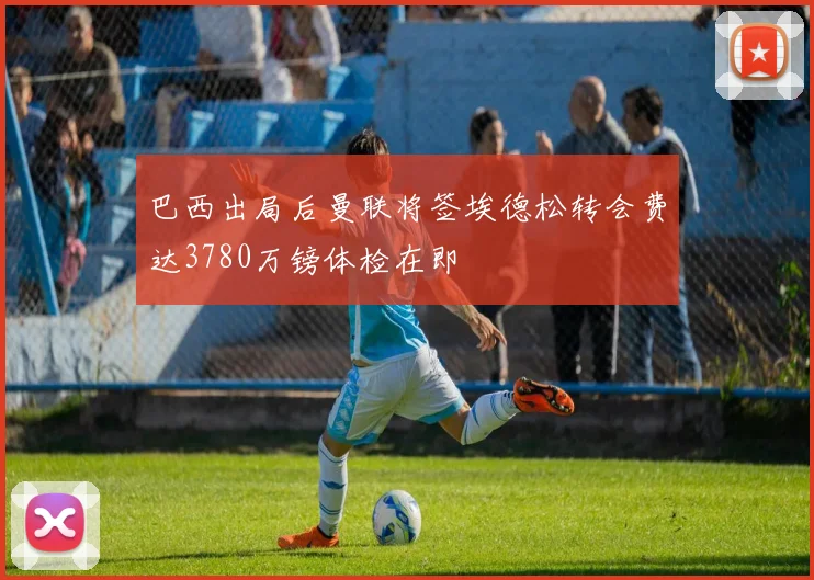 巴西出局后曼联将签埃德松转会费达3780万镑体检在即