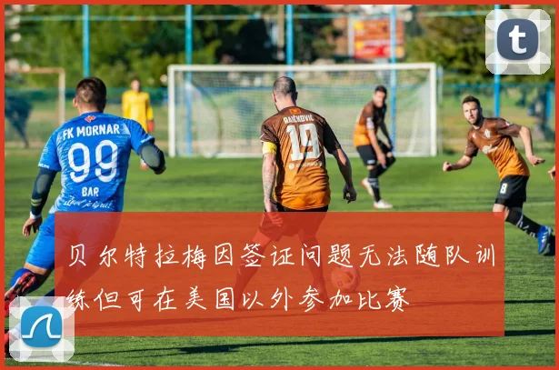 贝尔特拉梅因签证问题无法随队训练但可在美国以外参加比赛